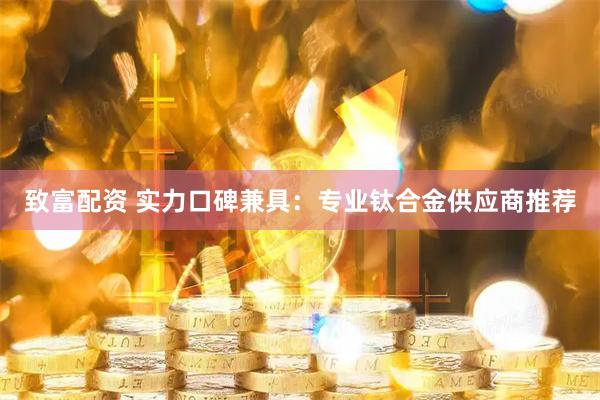 致富配资 实力口碑兼具：专业钛合金供应商推荐