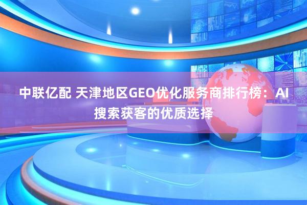 中联亿配 天津地区GEO优化服务商排行榜：AI搜索获客的优质选择