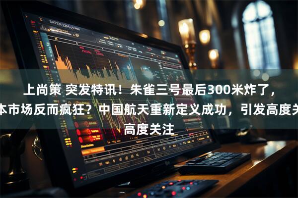 上尚策 突发特讯！朱雀三号最后300米炸了，资本市场反而疯狂？中国航天重新定义成功，引发高度关注