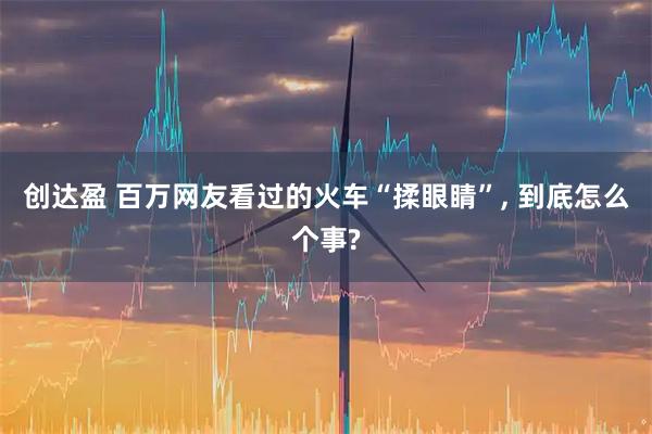 创达盈 百万网友看过的火车“揉眼睛”, 到底怎么个事?