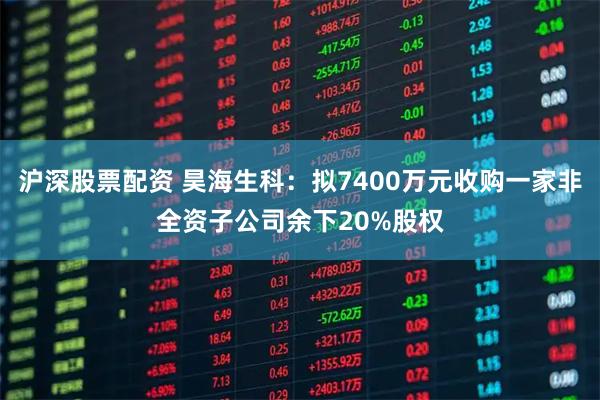 沪深股票配资 昊海生科：拟7400万元收购一家非全资子公司余下20%股权