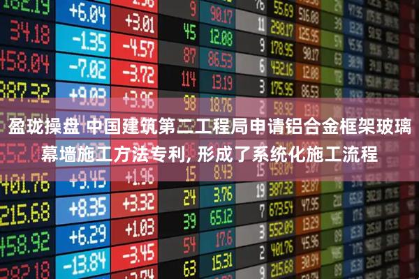 盈珑操盘 中国建筑第二工程局申请铝合金框架玻璃幕墙施工方法专利, 形成了系统化施工流程