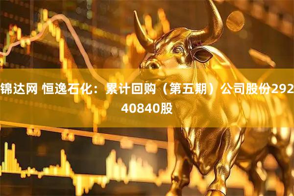 锦达网 恒逸石化：累计回购（第五期）公司股份29240840股