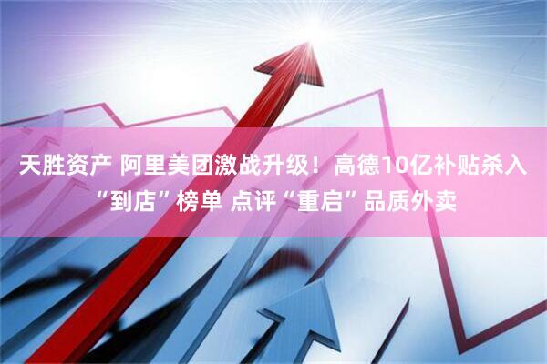 天胜资产 阿里美团激战升级！高德10亿补贴杀入“到店”榜单 点评“重启”品质外卖