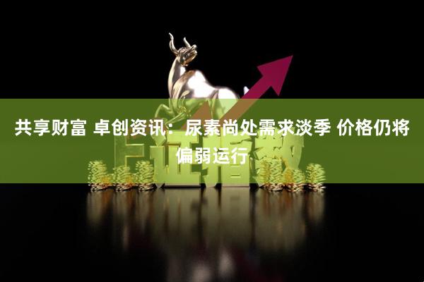 共享财富 卓创资讯：尿素尚处需求淡季 价格仍将偏弱运行
