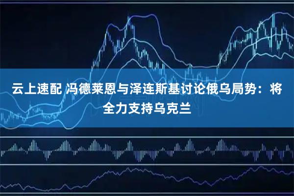 云上速配 冯德莱恩与泽连斯基讨论俄乌局势：将全力支持乌克兰