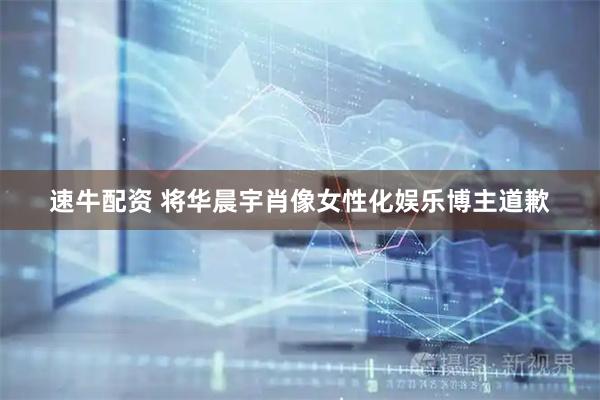 速牛配资 将华晨宇肖像女性化娱乐博主道歉